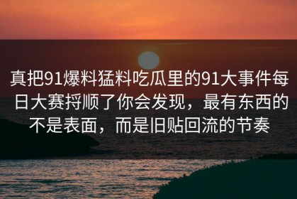 真把91爆料猛料吃瓜里的91大事件每日大赛捋顺了你会发现，最有东西的不是表面，而是旧贴回流的节奏