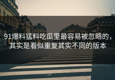 91爆料猛料吃瓜里最容易被忽略的，其实是看似重复其实不同的版本