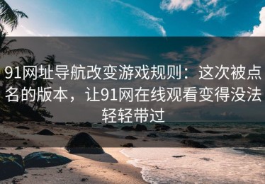 91网址导航改变游戏规则：这次被点名的版本，让91网在线观看变得没法轻轻带过