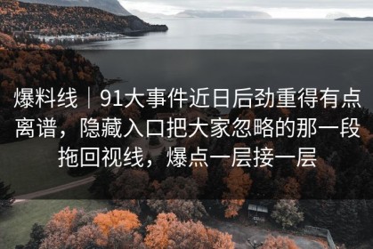爆料线｜91大事件近日后劲重得有点离谱，隐藏入口把大家忽略的那一段拖回视线，爆点一层接一层
