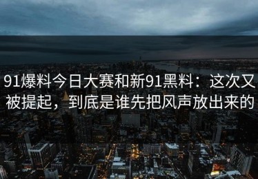 91爆料今日大赛和新91黑料：这次又被提起，到底是谁先把风声放出来的