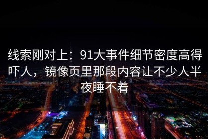 线索刚对上：91大事件细节密度高得吓人，镜像页里那段内容让不少人半夜睡不着