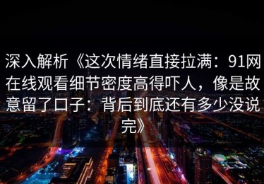 深入解析《这次情绪直接拉满：91网在线观看细节密度高得吓人，像是故意留了口子：背后到底还有多少没说完》