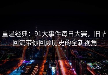 重温经典：91大事件每日大赛，旧帖回流带你回顾历史的全新视角