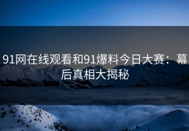 91网在线观看和91爆料今日大赛：幕后真相大揭秘