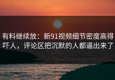 有料继续放：新91视频细节密度高得吓人，评论区把沉默的人都逼出来了