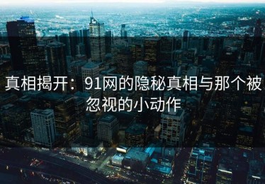 真相揭开：91网的隐秘真相与那个被忽视的小动作