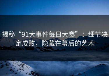 揭秘“91大事件每日大赛”：细节决定成败，隐藏在幕后的艺术