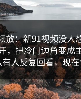 有料继续放：新91视频没人想到会从这里炸开，把冷门边角变成主线，为什么有人反复回看，现在懂了