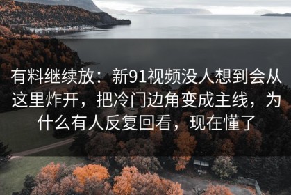 有料继续放：新91视频没人想到会从这里炸开，把冷门边角变成主线，为什么有人反复回看，现在懂了