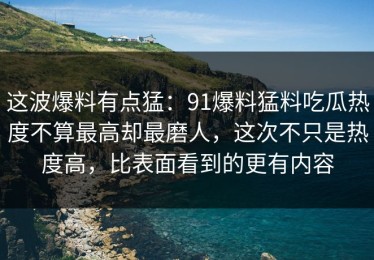 这波爆料有点猛：91爆料猛料吃瓜热度不算最高却最磨人，这次不只是热度高，比表面看到的更有内容