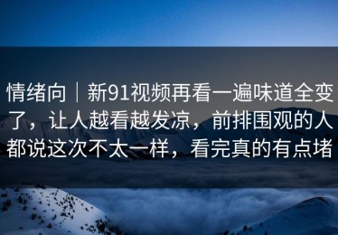 情绪向｜新91视频再看一遍味道全变了，让人越看越发凉，前排围观的人都说这次不太一样，看完真的有点堵