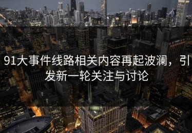 91大事件线路相关内容再起波澜，引发新一轮关注与讨论