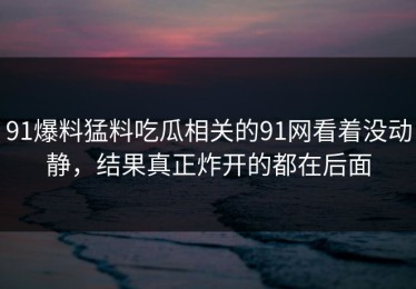 91爆料猛料吃瓜相关的91网看着没动静，结果真正炸开的都在后面