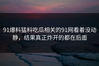 91爆料猛料吃瓜相关的91网看着没动静，结果真正炸开的都在后面