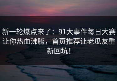 新一轮爆点来了：91大事件每日大赛让你热血沸腾，首页推荐让老瓜友重新回坑！