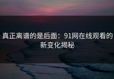 真正离谱的是后面：91网在线观看的新变化揭秘