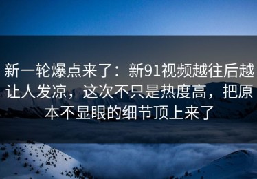 新一轮爆点来了：新91视频越往后越让人发凉，这次不只是热度高，把原本不显眼的细节顶上来了