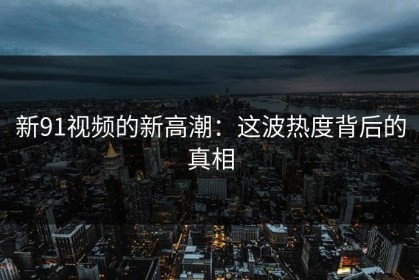 新91视频的新高潮：这波热度背后的真相