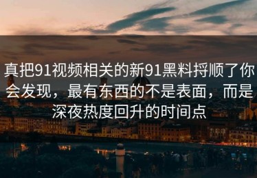 真把91视频相关的新91黑料捋顺了你会发现，最有东西的不是表面，而是深夜热度回升的时间点