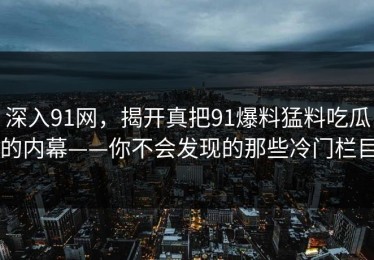 深入91网，揭开真把91爆料猛料吃瓜的内幕——你不会发现的那些冷门栏目