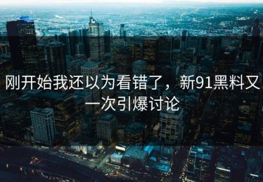 刚开始我还以为看错了，新91黑料又一次引爆讨论