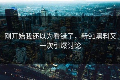 刚开始我还以为看错了，新91黑料又一次引爆讨论