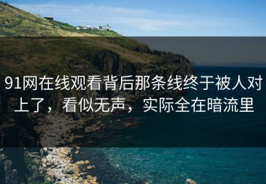 91网在线观看背后那条线终于被人对上了，看似无声，实际全在暗流里