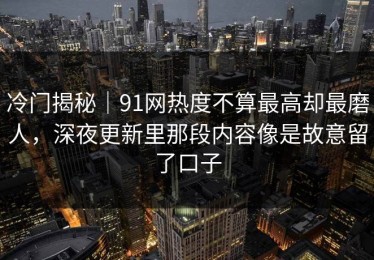 冷门揭秘｜91网热度不算最高却最磨人，深夜更新里那段内容像是故意留了口子