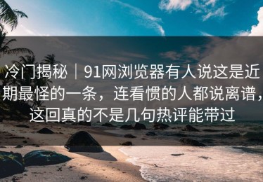 冷门揭秘｜91网浏览器有人说这是近期最怪的一条，连看惯的人都说离谱，这回真的不是几句热评能带过