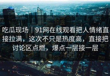 吃瓜现场｜91网在线观看把人情绪直接拉满，这次不只是热度高，直接把讨论区点燃，爆点一层接一层