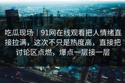 吃瓜现场｜91网在线观看把人情绪直接拉满，这次不只是热度高，直接把讨论区点燃，爆点一层接一层