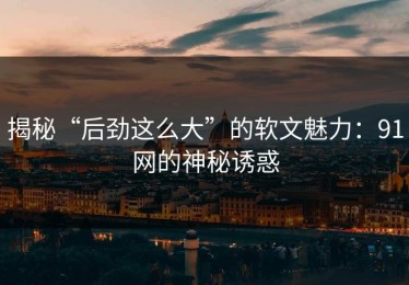 揭秘“后劲这么大”的软文魅力：91网的神秘诱惑