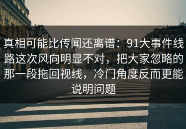 真相可能比传闻还离谱：91大事件线路这次风向明显不对，把大家忽略的那一段拖回视线，冷门角度反而更能说明问题