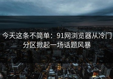 今天这条不简单：91网浏览器从冷门分区掀起一场话题风暴
