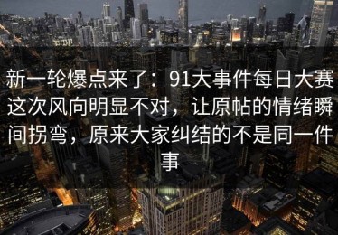 新一轮爆点来了：91大事件每日大赛这次风向明显不对，让原帖的情绪瞬间拐弯，原来大家纠结的不是同一件事