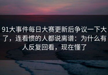 91大事件每日大赛更新后争议一下大了，连看惯的人都说离谱：为什么有人反复回看，现在懂了