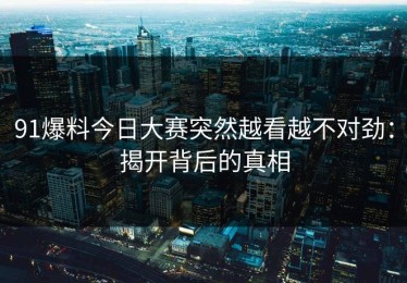 91爆料今日大赛突然越看越不对劲：揭开背后的真相