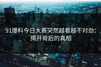 91爆料今日大赛突然越看越不对劲：揭开背后的真相