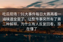 吃瓜现场｜91大事件每日大赛再看一遍味道全变了，让整件事突然有了第二种解释，为什么有人反复回看，现在懂了
