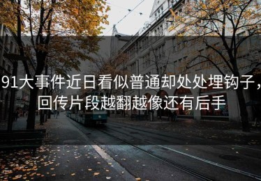 91大事件近日看似普通却处处埋钩子，回传片段越翻越像还有后手