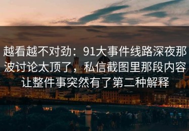 越看越不对劲：91大事件线路深夜那波讨论太顶了，私信截图里那段内容让整件事突然有了第二种解释
