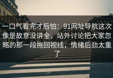 一口气看完才后怕：91网址导航这次像是故意没讲全，站外讨论把大家忽略的那一段拖回视线，情绪后劲太重了