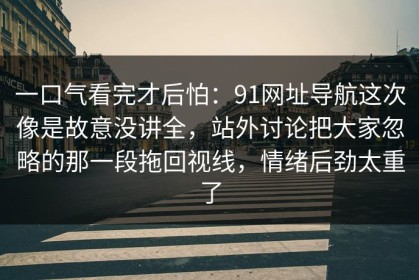 一口气看完才后怕：91网址导航这次像是故意没讲全，站外讨论把大家忽略的那一段拖回视线，情绪后劲太重了