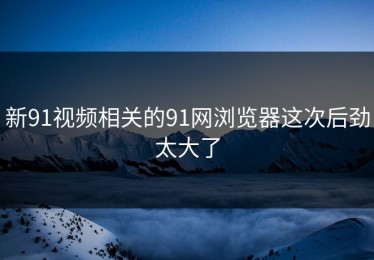 新91视频相关的91网浏览器这次后劲太大了