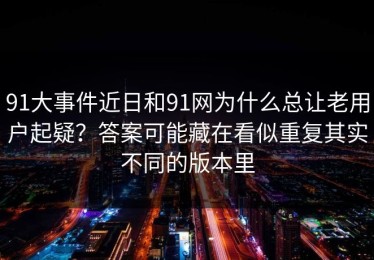 91大事件近日和91网为什么总让老用户起疑？答案可能藏在看似重复其实不同的版本里