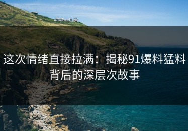 这次情绪直接拉满：揭秘91爆料猛料背后的深层次故事