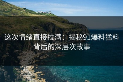 这次情绪直接拉满：揭秘91爆料猛料背后的深层次故事