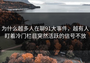 为什么越多人在聊91大事件，越有人盯着冷门栏目突然活跃的信号不放