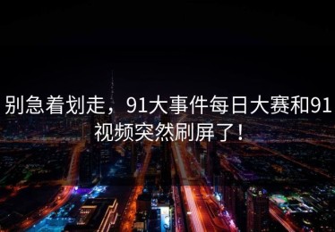 别急着划走，91大事件每日大赛和91视频突然刷屏了！